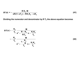 Δf (s) = -
p
p
I
p
p
K
s
K
K
R
)
T
s
1
(
R
s
M
K
R



(41)
Dividing the numerator and denominator by R Tp the above equation becomes
p
p
I
p
p
2
p
p
T
K
K
s
T
R
K
R
s
M
T
K
)
s
(
f
Δ





p
p
I
p
p
2
p
p
T
K
K
s
T
R
K
1
s
M
T
K




 (42)
 