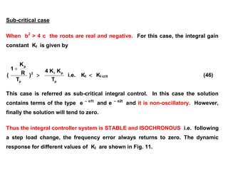 Sub-critical case
When b2
> 4 c the roots are real and negative. For this case, the integral gain
constant KI is given by
2
p
p
)
T
R
K
1
(


p
p
I
T
K
K
4
i.e. KI  KI crit (46)
This case is referred as sub-critical integral control. In this case the solution
contains terms of the type e – α1t
and e – α2t
and it is non-oscillatory. However,
finally the solution will tend to zero.
Thus the integral controller system is STABLE and ISOCHRONOUS i.e. following
a step load change, the frequency error always returns to zero. The dynamic
response for different values of KI are shown in Fig. 11.
 