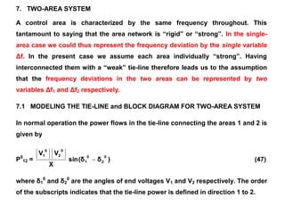 7. TWO-AREA SYSTEM
A control area is characterized by the same frequency throughout. This
tantamount to saying that the area network is “rigid” or “strong”. In the single-
area case we could thus represent the frequency deviation by the single variable
Δf. In the present case we assume each area individually “strong”. Having
interconnected them with a “weak” tie-line therefore leads us to the assumption
that the frequency deviations in the two areas can be represented by two
variables Δf1 and Δf2 respectively.
7.1 MODELING THE TIE-LINE and BLOCK DIAGRAM FOR TWO-AREA SYSTEM
In normal operation the power flows in the tie-line connecting the areas 1 and 2 is
given by
P0
12 = )
δ
(δ
sin
X
V
V 0
2
0
1
0
2
0
1
 (47)
where δ1
0
and δ2
0
are the angles of end voltages V1 and V2 respectively. The order
of the subscripts indicates that the tie-line power is defined in direction 1 to 2.
 