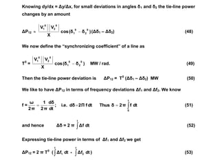 Knowing dy/dx = Δy/Δx, for small deviations in angles δ1 and δ2 the tie-line power
changes by an amount
ΔP12  )
δ
(δ
cos
X
V
V 0
2
0
1
0
2
0
1
 (Δδ1 – Δδ2) (48)
We now define the “synchronizing coefficient” of a line as
T0
= )
δ
(δ
cos
X
V
V 0
2
0
1
0
2
0
1
 MW / rad. (49)
Then the tie-line power deviation is ΔP12 = T0
(Δδ1 – Δδ2) MW (50)
We like to have ΔP12 in terms of frequency deviations Δf1 and Δf2. We know
f = 



t
0
dt
f
π
2
δ
Thus
dt
f
Π
2
dδ
i.e.
;
dt
dδ
π
2
1
π
2
ω
(51)
and hence Δδ = 2 π 
t
dt
Δf (52)
Expressing tie-line power in terms of Δf1 and Δf2 we get
ΔP12 = 2 π T0
( 
t
1 dt
Δf - 
t
2 dt
Δf ) (53)
 