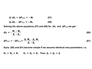 β1 Δf0 + ΔP12 0 = – M1 (57)
β2 Δf0 - ΔP12 0 = – M2 (58)
Solving the above equations (57) and (58) for Δf0 and ΔP12 0 we get
Δf0 = -
2
1
2
1
β
β
M
M


(60)
ΔP12 0 = - ΔP21 0 =
2
1
1
2
2
1
β
β
M
β
M
β


(61)
Eqns. (60) and (61) become simple if we assume identical area parameters; i.e.
R1 = R2 = R; D1 = D2 = D; Then β1 = β2 = β
 