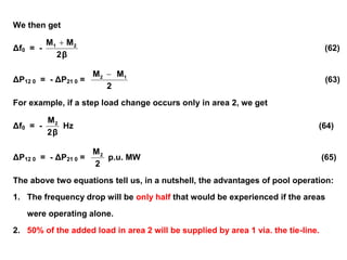 We then get
Δf0 = -
β
2
M
M 2
1 
(62)
ΔP12 0 = - ΔP21 0 =
2
M
M 1
2 
(63)
For example, if a step load change occurs only in area 2, we get
Δf0 = -
β
2
M2
Hz (64)
ΔP12 0 = - ΔP21 0 =
2
M2
p.u. MW (65)
The above two equations tell us, in a nutshell, the advantages of pool operation:
1. The frequency drop will be only half that would be experienced if the areas
were operating alone.
2. 50% of the added load in area 2 will be supplied by area 1 via. the tie-line.
 