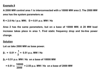 Example 8
A 2000 MW control area 1 is interconnected with a 10000 MW area 2. The 2000 MW
area has the system parameters as
R = 2.0 Hz / p.u. MW; D = 0.01 p.u. MW / Hz
Area 2 has the same parameters, but on a base of 10000 MW. A 20 MW load
increase takes place in area 1. Find static frequency drop and tie-line power
change.
Solution
Let us take 2000 MW as base power.
β1 = 0.01 +
2
1
= 0.51 p.u. MW / Hz
β2 = 0.51 p.u. MW / Hz on a base of 10000 MW
= 0.51 x
2000
10000
= 2.55 p.u. MW / Hz on a base of 2000 MW
 