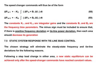 The speed changer commands will thus be of the form
ΔPref 1 = - KI1  ( ΔP12 + B1 Δf1 ) dt (68)
ΔPref 2 = - KI2  ( ΔP21 + B2 Δf2 ) dt (69)
The constants KI 1 and KI 2 are integrator gains and the constants B1 and B2 are
the frequency bias parameters. The minus sign must be included to ensure that,
if there is positive frequency deviation or tie-line power deviation, then each area
should decrease its generation
7.5 STATIC SYSTEM RESPONSE WITH TIE-LINE BIAS CONTROL
The chosen strategy will eliminate the steady-state frequency and tie-line
deviations for the following reasons.
Following a step load change in either area, a new static equilibrium can be
achieved only after the speed-changer commands have reached constant values.
 