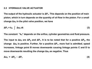 2.2 HYDRAULIC VALVE ACTUATOR
The output of the hydraulic actuator is ΔPv. This depends on the position of main
piston, which in turn depends on the quantity of oil flow in the piston. For a small
change ΔxD in the pilot valve position, we have
ΔPv = kH  ΔxD dt (3)
The constant “kH” depends on the orifice, cylinder geometries and fluid pressure.
The input to ΔxD are ΔPg and ΔPv. It is to be noted that for a positive ΔPg, the
change ΔxD is positive. Further, for a positive ΔPv, more fuel is admitted, speed
increases, linkage point B moves downwards causing linkage points C and D to
move downwards resulting the change ΔxD as negative. Thus
ΔxD = ΔPg - ΔPv (4)
 