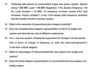 13. Following data pertain to uncontrolled single area power system. System
rating = 200 MW; Load = 100 MW; Regulation = 4%; System frequency = 50
Hz. Load increase = 10 MW; 1% frequency increase causes 0.8% load
increases. Inertia constant = 4 sec. Find steady state frequency deviation
and the transfer function of power system.
14. What is the necessity of proportional plus integral controller?
15. Draw the complete block diagram representation of ALFC of single area
system and describe the role of different components.
16. For a two area system, develop the expression for change in tie-line power
flow in terms of change in frequency of both the areas and represent it
in the form a block diagram.
17. What are advantages of interconnected two area system over single area
system?
18. Draw the block diagram representation of uncontrolled two area system and
briefly explain.
 