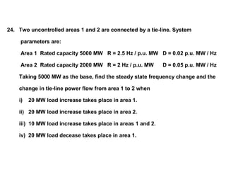 24. Two uncontrolled areas 1 and 2 are connected by a tie-line. System
parameters are:
Area 1 Rated capacity 5000 MW R = 2.5 Hz / p.u. MW D = 0.02 p.u. MW / Hz
Area 2 Rated capacity 2000 MW R = 2 Hz / p.u. MW D = 0.05 p.u. MW / Hz
Taking 5000 MW as the base, find the steady state frequency change and the
change in tie-line power flow from area 1 to 2 when
i) 20 MW load increase takes place in area 1.
ii) 20 MW load increase takes place in area 2.
iii) 10 MW load increase takes place in areas 1 and 2.
iv) 20 MW load decease takes place in area 1.
 