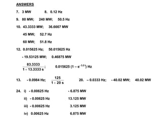 ANSWERS
7. 3 MW 8. 0.12 Hz
9. 80 MW; 240 MW; 50.5 Hz
10. 43.3333 MW; 36.6667 MW
45 MW; 52.7 Hz
60 MW; 51.8 Hz
12. 0.015625 Hz; 50.015625 Hz
- 19.53125 MW; 0.46875 MW
s
13.3333
1
83.3333

; 0.015625 (1 – e- 3.2 t
) Hz
13. - 0.0984 Hz;
s
20
1
125

20. – 0.0333 Hz; - 40.02 MW; 40.02 MW
24. i) - 0.00625 Hz - 6.875 MW
ii) - 0.00625 Hz 13.125 MW
iii) - 0.00625 Hz 3.125 MW
iv) 0.00625 Hz 6.875 MW
 