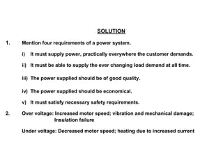 SOLUTION
1. Mention four requirements of a power system.
i) It must supply power, practically everywhere the customer demands.
ii) It must be able to supply the ever changing load demand at all time.
iii) The power supplied should be of good quality.
iv) The power supplied should be economical.
v) It must satisfy necessary safety requirements.
2. Over voltage: Increased motor speed; vibration and mechanical damage;
Insulation failure
Under voltage: Decreased motor speed; heating due to increased current
 