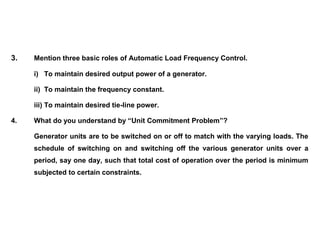 3. Mention three basic roles of Automatic Load Frequency Control.
i) To maintain desired output power of a generator.
ii) To maintain the frequency constant.
iii) To maintain desired tie-line power.
4. What do you understand by “Unit Commitment Problem”?
Generator units are to be switched on or off to match with the varying loads. The
schedule of switching on and switching off the various generator units over a
period, say one day, such that total cost of operation over the period is minimum
subjected to certain constraints.
 
