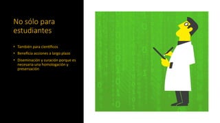 No sólo para
estudiantes
• También para cienCﬁcos
• Beneﬁcia acciones a largo plazo
• Diseminación y curación porque es
necesaria una homologación y
preservación
 