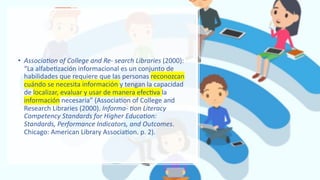 • Associa'on of College and Re- search Libraries (2000):
“La alfabe.zación informacional es un conjunto de
habilidades que requiere que las personas reconozcan
cuándo se necesita información y tengan la capacidad
de localizar, evaluar y usar de manera efec.va la
información necesaria” (Associa.on of College and
Research Libraries (2000). Informa- 'on Literacy
Competency Standards for Higher Educa'on:
Standards, Performance Indicators, and Outcomes.
Chicago: American Library Associa.on. p. 2).
 