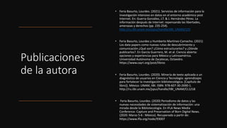 Publicaciones
de la autora
• Feria Basurto, Lourdes. (2021). Servicios de información para la
investigación intensivo en datos en el entorno académico post
Internet. En: Guerra González, J.T. & J. Hernández Pérez. La
información después de Internet: repensando las libertades,
amenazas y derechos (pp. 235-254).
http://ru.iibi.unam.mx/jspui/handle/IIBI_UNAM/125
• Feria Basurto, Lourdes y Humberto Martínez-Camacho. (2021)
Los data papers como nuevas rutas de descubrimiento y
comunicación ¿Qué son? ¿Cómo estructurarlos? y ¿Dónde
publicarlos?. En García Guerrero, M. et al. Ciencia abierta:
opciones y experiencias para México y Latinoamérica.
Universidad Autónoma de Zacatecas, Octaedro.
https://www.cayri.org/post/libros
• Feria Basurto, Lourdes. (2020). Minería de texto aplicada a un
diagnóstico de usuarios en Ciencia y Tecnología: aprendizajes
para fortalecer la investigación bibliotecológica. [Capítulo de
libro]). México: UNAM, IIBI. ISBN: 978-607-30-2690-1.
http://ru.iibi.unam.mx/jspui/handle/IIBI_UNAM/CL1218
• Feria Basurto, Lourdes. (2020) Periodismo de datos y las
nuevas necesidades de sistematización de información: una
mirada desde la Bibliotecología. En IFLA News Media
Conference: Capture and Preservation of Born Digital News.
(2020: Marzo 5-6 : México). Recuperado a partir de:
https://www.ifla.org/node/93007
 