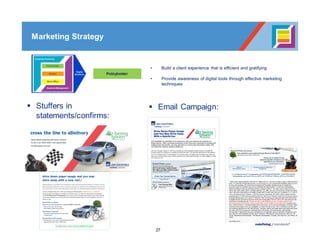 27
Policyholder
• Build a client experience that is efficient and gratifying
• Provide awareness of digital tools through effective marketing
techniques
Marketing Strategy
§ Stuffers in
statements/confirms:
§ Email Campaign:
 