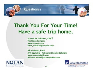 Questions?
Thank You For Your Time!
Have a safe trip home.
45
Steven M. Callahan, CMC©
The Nolan Company
www.renolan.com
steve_callahan@renolan.com
Nick Intrieri, PMP
AXA Equitable | Retirement Service Solutions
www.axa-equitable.com
Nicholas.intrieri@axa-equitable.com
 