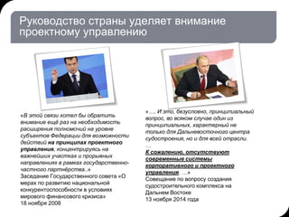 Руководство страны уделяет внимание
проектному управлению
«В этой связи хотел бы обратить
внимание ещё раз на необходимость
расширения полномочий на уровне
субъектов Федерации для возможности
действий на принципах проектного
управления, концентрируясь на
важнейших участках и прорывных
направлениях в рамках государственно-
частного партнёрства..»
Заседание Государственного совета «О
мерах по развитию национальной
конкурентоспособности в условиях
мирового финансового кризиса»
18 ноября 2008
«…. И это, безусловно, принципиальный
вопрос, во всяком случае один из
принципиальных, характерный не
только для Дальневосточного центра
судостроения, но и для всей отрасли.
…
К сожалению, отсутствуют
современные системы
корпоративного и проектного
управления. …»
Совещание по вопросу создания
судостроительного комплекса на
Дальнем Востоке
13 ноября 2014 года
 