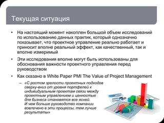 Текущая ситуация
• На настоящий момент накоплен большой объем исследований
по использованию данных практик, который однозначно
показывает, что проектное управление реально работает и
приносит вполне реальный эффект, как качественный, так и
вполне измеримый
• Эти исследования вполне могут быть использованы для
обоснования важности проектного управления перед
руководством
• Как сказано в White Paper PMI The Value of Project Management
– «С ростом зрелости проектных подходов
сверху-вниз от уровня портфелей к
индивидуальным проектам связи между
проектным управлением и ценностью
для бизнеса становятся все ясней.
И чем больше руководство компании
вовлечено в эти процессы, тем лучше
результаты»
 