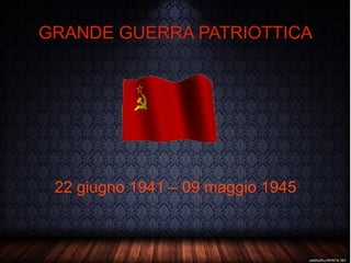 GRANDE GUERRA PATRIOTTICA 22 giugno 1941 – 09 maggio 1945 