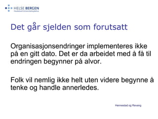 Det går sjelden som forutsatt Organisasjonsendringer implementeres ikke på en gitt dato. Det er da arbeidet med å få til endringen begynner på alvor. 	Folk vil nemlig ikke helt uten videre begynne å tenke og handle annerledes.Hennestad og Revang