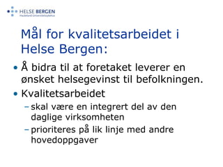Mål for kvalitetsarbeidet i Helse Bergen:Å bidra til at foretaket leverer en ønsket helsegevinst til befolkningen. Kvalitetsarbeidet skal være en integrert del av den daglige virksomhetenprioriteres på lik linje med andre hovedoppgaver