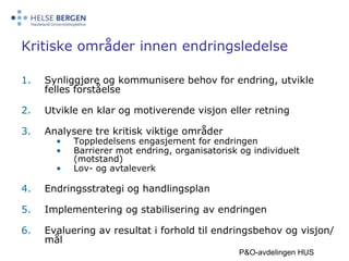 Kritiske områder innen endringsledelseSynliggjøre og kommunisere behov for endring, utvikle felles forståelse Utvikle en klar og motiverende visjon eller retningAnalysere tre kritisk viktige områderToppledelsens engasjement for endringen Barrierer mot endring, organisatorisk og individuelt (motstand)Lov- og avtaleverkEndringsstrategi og handlingsplanImplementering og stabilisering av endringenEvaluering av resultat i forhold til endringsbehov og visjon/ målP&O-avdelingen HUS