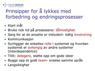 Prinsipper for å lykkes med forbedring og endringsprosesserKlart målBruke nok tid på prosessene: tålmodighetSørg for at de ansatte er inkludert- tidlig involveringKommunikasjonSynliggjør de enkeltes rolle i systemet og hvordan systemet er avhengig av andre systemer (interdependence)Tillit: delegere,støtte opp om gode ideerBygge opp et godt team- snakke samme språkLangsiktighet