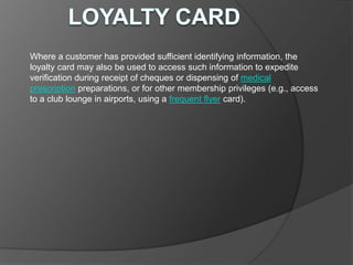 Where a customer has provided sufficient identifying information, the
loyalty card may also be used to access such information to expedite
verification during receipt of cheques or dispensing of medical
prescription preparations, or for other membership privileges (e.g., access
to a club lounge in airports, using a frequent flyer card).
 