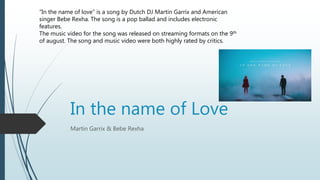 In the name of Love
Martin Garrix & Bebe Rexha
“In the name of love” is a song by Dutch DJ Martin Garrix and American
singer Bebe Rexha. The song is a pop ballad and includes electronic
features.
The music video for the song was released on streaming formats on the 9th
of august. The song and music video were both highly rated by critics.
 