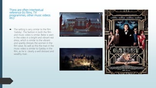 There are often intertextual
reference (to films, TV
programmes, other music videos
etc).
 The setting is very similar to the film
‘Gatsby’. The fashion in both the film
and music video is similar. Bebe is seen
in the video in a bright and vibrant red
dress, which is similar to the vibrant
and sparkly dresses the women in the
film wear. As well as this the man in the
music video is similar to Gatsby in the
film, as he is clearly a well dressed and
wealthy man.
 