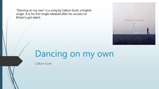 Dancing on my own
Callum Scott
“Dancing on my own” is a song by Callum Scott, a English
singer. It is his first single released after his success on
Britain's got talent.
 