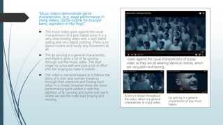 “Music videos demonstrate genre
characteristics. (e.g. stage performance in
metal videos, dance routine for boy/girl
band, aspiration in Hip Hop).”
 This music video goes against the usual
characteristics of a pop ballad song. It is a
very slow moving video with a very bland
setting and very bland clothing. There is no
dance routine and hardly any movement at
all.
 The lip syncing is a general characteristic,
and there is quite a bit of lip syncing
through out the music video. The lead
singer lip syncs well and puts a lot of effort
into the singing to make it realistic.
 The video is narrative based as it follows the
story of a man and woman breaking
through their restraints and finding each
other in a crowd. However there are some
performance parts added in with the
addition of lip syncing and some solo parts
where we see the male lead singing and
moving.
Goes against the usual charactersitics of a pop
video as they are all wearing identical clothes, which
are very plain and boring.
A story is shown throughout
the video, which is a general
characteristic of a pop video.
Lip syncing is a general
characteristic of pop music
videos.
 