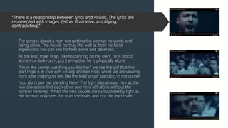 “There is a relationship between lyrics and visuals. The lyrics are
represented with images. (either illustrative, amplifying,
contradicting).”
 The song is about a man not getting the woman he wants and
being alone. The visuals portray this well as from his facial
expressions you can see he feels alone and deserted.
 As the lead male sings “I keep dancing on my own” he is stood
alone in a dark room, portraying that he is physically alone.
 “I'm in the corner watching you kiss her” we see the girl that the
lead male is in love with kissing another man, whilst we are viewing
from a far making us feel like the lead singer standing in the corner.
 “you don’t see me standing here” The light dies around him as the
two characters find each other and he is left alone without the
woman he loves. Whilst the new couple are surrounded by light as
the woman only sees the man she loves and not the lead male.
 