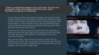 “There is a relationship between music and visuals. The tone and
atmosphere of the visual reflects that of the music. (either
illustrative, amplifying, contradicting).”
 As the tempo of the song and the strength and volume of the
singing increases, the story builds and the two characters begin
to run to each other, one tripping as the song slows again. A lot
of the video is in slow motion or very slow movements as the
actors break the rules of staying still and watching, which flows
well with the tempo of the song.
 As well as this, as the song picks up and the story reaches its
climax and end, the light they are all staring at bursts with light.
The light also dims and brightens accordingly to the music
volume and speed.
 Also with the light, when the two characters meet, the boy
singing is put in the dark, as he becomes sad and upset that he
has lost the girl he loves. Whilst the two character who are now
together are covered in bright light.
 