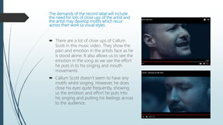 The demands of the record label will include
the need for lots of close ups of the artist and
the artist may develop motifs which recur
across their work (a visual style).
 There are a lot of close ups of Callum
Scott in this music video. They show the
pain and emotion in the artists face as he
is stood alone. It also allows us to see the
emotion in the song as we see the effort
he puts in to his singing and mouth
movements.
 Callum Scott doesn’t seem to have any
motifs whilst singing. However, he does
close his eyes quite frequently, showing
us the emotion and effort he puts into
his singing and putting his feelings across
to the audience.
 