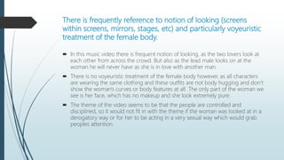 There is frequently reference to notion of looking (screens
within screens, mirrors, stages, etc) and particularly voyeuristic
treatment of the female body.
 In this music video there is frequent notion of looking, as the two lovers look at
each other from across the crowd. But also as the lead male looks on at the
woman he will never have as she is in love with another man.
 There is no voyeuristic treatment of the female body however, as all characters
are wearing the same clothing and these outfits are not body hugging and don’t
show the woman's curves or body features at all. The only part of the woman we
see is her face, which has no makeup and she look extremely pure.
 The theme of the video seems to be that the people are controlled and
disciplined, so it would not fit in with the theme if the woman was looked at in a
derogatory way or for her to be acting in a very sexual way which would grab
peoples attention.
 