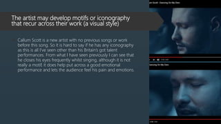 The artist may develop motifs or iconography
that recur across their work (a visual style)
 Callum Scott is a new artist with no previous songs or work
before this song. So it is hard to say if he has any iconography
as this is all I've seen other than his Britain’s got talent
performances. From what I have seen previously I can see that
he closes his eyes frequently whilst singing, although it is not
really a motif, it does help put across a good emotional
performance and lets the audience feel his pain and emotions.
 