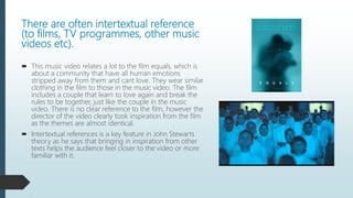 There are often intertextual reference
(to films, TV programmes, other music
videos etc).
 This music video relates a lot to the film equals, which is
about a community that have all human emotions
stripped away from them and cant love. They wear similar
clothing in the film to those in the music video. The film
includes a couple that learn to love again and break the
rules to be together, just like the couple in the music
video. There is no clear reference to the film, however the
director of the video clearly took inspiration from the film
as the themes are almost identical.
 Intertextual references is a key feature in John Stewarts
theory as he says that bringing in inspiration from other
texts helps the audience feel closer to the video or more
familiar with it.
 