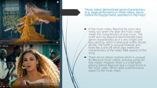 “Music videos demonstrate genre characteristics.
(e.g. stage performance in metal videos, dance
routine for boy/girl band, aspiration in Hip Hop).”
 In the music video, Beyoncé lip syncs very
rarely, but when she does the music video
meets the characteristics of pop music. The
outfit worn by Beyoncé demonstrates basic
genre characteristics as it is very bright and
eye catching, which is what pop outfits should
be like. The outfit is unusual however and
looks like a one off, which also meets the
characteristics of the indie/ R&B aspects of the
song.
 There are no dance routines which is unusual
for Beyoncé music videos, and pop songs for
that matter. However there is a small band
playing behind Beyoncé and a crowd forms in
the music video. Which adds a performance
aspect to the music video.
 