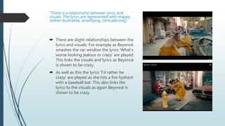 “There is a relationship between lyrics and
visuals. The lyrics are represented with images.
(either illustrative, amplifying, contradicting).”
 There are slight relationships between the
lyrics and visuals. For example as Beyoncé
smashes the car window the lyrics ‘What's
worse looking jealous or crazy’ are played.
This links the visuals and lyrics as Beyoncé
is shown to be crazy.
 As well as this the lyrics ‘I’d rather be
crazy’ are played as she hits a fire hydrant
with a baseball bat. This also links the
lyrics to the visuals as again Beyoncé is
shown to be crazy.
 