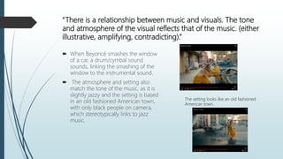 “There is a relationship between music and visuals. The tone
and atmosphere of the visual reflects that of the music. (either
illustrative, amplifying, contradicting).”
 When Beyoncé smashes the window
of a car, a drum/cymbal sound
sounds, linking the smashing of the
window to the instrumental sound.
 The atmosphere and setting also
match the tone of the music, as it is
slightly jazzy and the setting is based
in an old fashioned American town,
with only black people on camera,
which stereotypically links to jazz
music.
The setting looks like an old fashioned
American town.
 