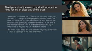 The demands of the record label will include the
need for lots of close ups of the artist.
 There are a lot of close ups of Beyoncé in this music video, and
also a lot of close ups of other people in the music video. The
close ups show the facial expressions of the artist and also the
emotions she's portraying. We see the craziness in her eyes as
she destroys the town she's in and see the shock and joy in
other faces as they see the fun side to her actions.
 This music video meets this characteristic very well, as there are
a range of close ups of the artist and others.
 