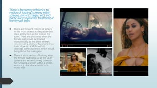There is frequently reference to
notion of looking (screens within
screens, mirrors, stages, etc) and
particularly voyeuristic treatment of
the female body.
 There are frequent notions of looking
in this music videos as the passer-by's
stare at Beyoncé as she trashes the
town. There are also times when the
female body could be treated
voyeuristically, as the artist where's
very revealing clothes. Beyoncé's dress
is very low cut, and shows her
cleavage to the audience, which would
bring about the male gaze.
 There is also a notion of looking when
the female lead looks up at the CCTV
camera and we are looking down on
her. Showing a screen within a screen,
which is a clear characteristic of a
music vide.
 