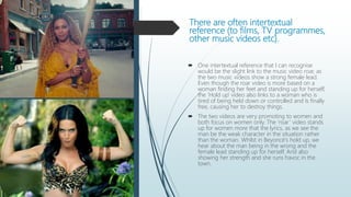 There are often intertextual
reference (to films, TV programmes,
other music videos etc).
 One intertextual reference that I can recognise
would be the slight link to the music video roar, as
the two music videos show a strong female lead.
Even though the roar video is more based on a
woman finding her feet and standing up for herself,
the ‘Hold up’ video also links to a woman who is
tired of being held down or controlled and Is finally
free, causing her to destroy things.
 The two videos are very promoting to women and
both focus on women only. The ‘roar’ video stands
up for women more that the lyrics, as we see the
man be the weak character in the situation rather
than the woman. Whilst in Beyoncé's hold up, we
hear about the man being in the wrong and the
female lead standing up for herself. And also
showing her strength and she runs havoc in the
town.
 