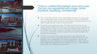 “There is a relationship between lyrics and visuals.
The lyrics are represented with images. (either
illustrative, amplifying, contradicting).”
 The “in the name of love” music video follows the story of a young girl
who is ready to love, but is curious if her lover is. The lyrics portray the
story of a girl who wants to know if her boyfriend is ready to love her and
walk through the pain it takes to love someone.
 The pool is portrayed to be ‘love’. The dark pool shows that no one
knows what love will hold for them but they have to jump in the find out.
“would you let me lead you even when you're blind? In the darkness, in
the middle of the night” as the lyric ‘darkness’ is sang there is a jump cut
to the pool, making the audience assume that the pool represents the
darkness and unknown.
 The lyrics are shown in the visuals as the girl is seen alone for the
duration of the video as she sings about the questions she has for her
boyfriend who is undecided. Then as the song goes on, we see the
boyfriend join her by the pool as he has decided he is ready. The lyrics
then change from questions to her declaring her love – “you bring me
back to life, and its all in the name of love”
 