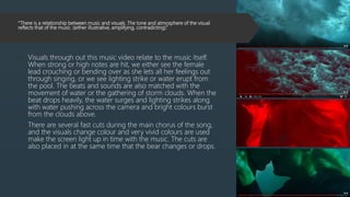 “There is a relationship between music and visuals. The tone and atmosphere of the visual
reflects that of the music. (either illustrative, amplifying, contradicting).”
 Visuals through out this music video relate to the music itself.
When strong or high notes are hit, we either see the female
lead crouching or bending over as she lets all her feelings out
through singing, or we see lighting strike or water erupt from
the pool. The beats and sounds are also matched with the
movement of water or the gathering of storm clouds. When the
beat drops heavily, the water surges and lighting strikes along
with water pushing across the camera and bright colours burst
from the clouds above.
 There are several fast cuts during the main chorus of the song,
and the visuals change colour and very vivid colours are used
make the screen light up in time with the music. The cuts are
also placed in at the same time that the bear changes or drops.
 