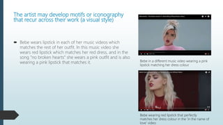 The artist may develop motifs or iconography
that recur across their work (a visual style)
 Bebe wears lipstick in each of her music videos which
matches the rest of her outfit. In this music video she
wears red lipstick which matches her red dress, and in the
song “no broken hearts” she wears a pink outfit and is also
wearing a pink lipstick that matches it. Bebe in a different music video wearing a pink
lipstick matching her dress colour.
Bebe wearing red lipstick that perfectly
matches her dress colour in the ‘in the name of
love’ video.
 