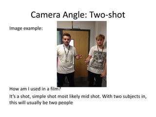 Camera Angle: Two-shot
Image example:
How am I used in a film?
It’s a shot, simple shot most likely mid shot. With two subjects in,
this will usually be two people
 