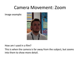 Camera Movement: Zoom
Image example:
How am I used in a film?
This is when the camera is far away from the subject, but zooms
into them to show more detail.
 