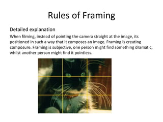 Rules of Framing
Detailed explanation
When filming, instead of pointing the camera straight at the image, its
positioned in such a way that it composes an image. Framing is creating
composure. Framing is subjective, one person might find something dramatic,
whilst another person might find it pointless.
 
