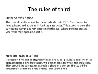 The rules of third
Detailed explanation
The rules of third is where the frame is divided into third. Then there's two
lines going up and across to make 9 separate boxes. This is used to show the
subject in a way that is very appealing to the eye. Where the lines cross is
where the most appealing part is
How am I used in a film?
It is used in films and photography to add effect, as I previously said, the most
appealing part, being the subject, will be in the middle where the lines cross.
Then around the subject, for example a photo of a person. The sky will be
above them where the line is and the floor below them
 